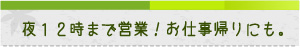 夜12時まで営業！お仕事帰りにも